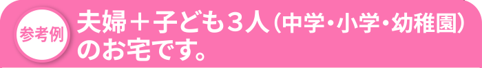 夫婦＋子ども３人（中学・小学・幼稚園）のお宅です。